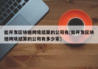 能开发区块链跨境结算的公司有[能开发区块链跨境结算的公司有多少家]