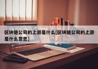 区块链公司的上游是什么[区块链公司的上游是什么意思]